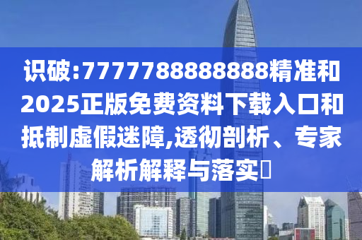 識破:7777788888888精準和2025正版免費資料下載入口和抵制虛假迷障,透徹剖析、專家解析解釋與落實?