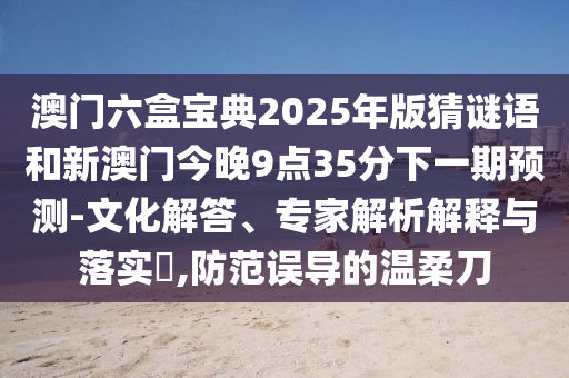 澳門六盒寶典2025年版猜謎語和新澳門今晚9點35分下一期預測-文化解答、專家解析解釋與落實?,防范誤導的溫柔刀