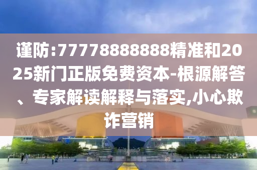 謹(jǐn)防:77778888888精準(zhǔn)和2025新門(mén)正版免費(fèi)資本-根源解答、專(zhuān)家解讀解釋與落實(shí),小心欺詐營(yíng)銷(xiāo)