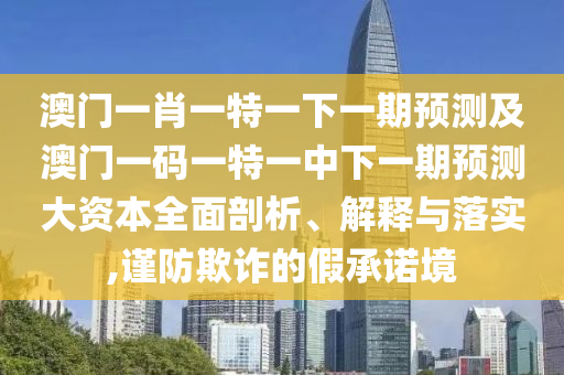 澳門一肖一特一下一期預測及澳門一碼一特一中下一期預測大資本全面剖析、解釋與落實,謹防欺詐的假承諾境