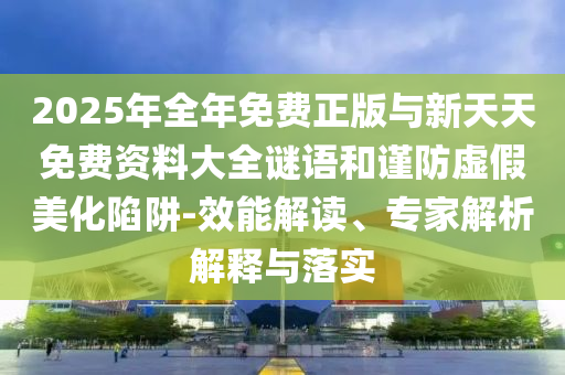 2025年全年免費正版與新天天免費資料大全謎語和謹防虛假美化陷阱-效能解讀、專家解析解釋與落實