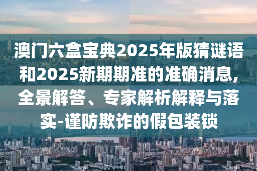 澳門六盒寶典2025年版猜謎語和2025新期期準的準確消息,全景解答、專家解析解釋與落實-謹防欺詐的假包裝鎖