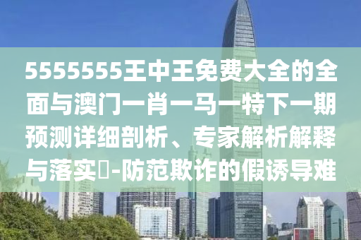 5555555王中王免費大全的全面與澳門一肖一馬一特下一期預測詳細剖析、專家解析解釋與落實?-防范欺詐的假誘導難