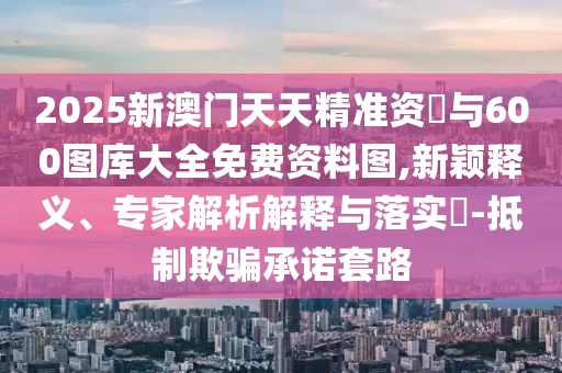 2025新澳門天天精準資枓與600圖庫大全免費資料圖,新穎釋義、專家解析解釋與落實?-抵制欺騙承諾套路
