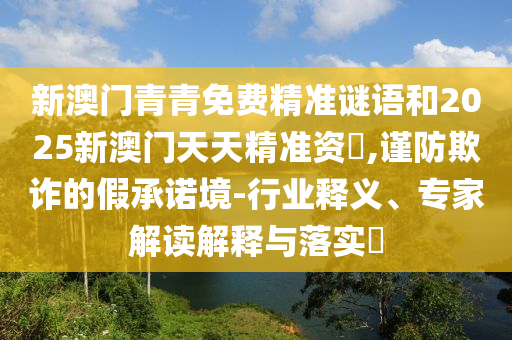 新澳門青青免費精準謎語和2025新澳門天天精準資枓,謹防欺詐的假承諾境-行業釋義、專家解讀解釋與落實?