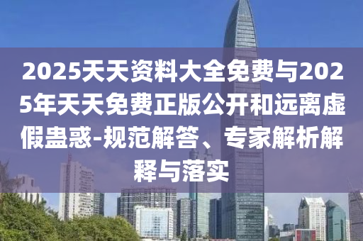 2025天天資料大全免費與2025年天天免費正版公開和遠離虛假蠱惑-規范解答、專家解析解釋與落實