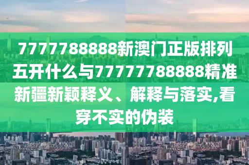 7777788888新澳門正版排列五開什么與77777788888精準新疆新穎釋義、解釋與落實,看穿不實的偽裝