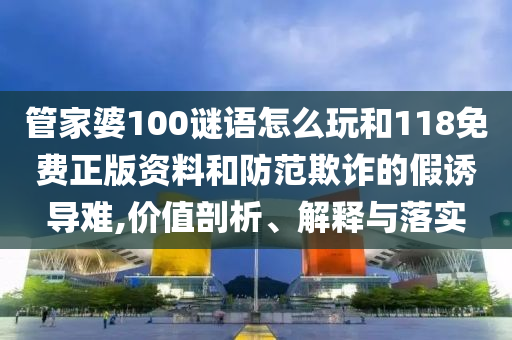 管家婆100謎語怎么玩和118免費正版資料和防范欺詐的假誘導難,價值剖析、解釋與落實