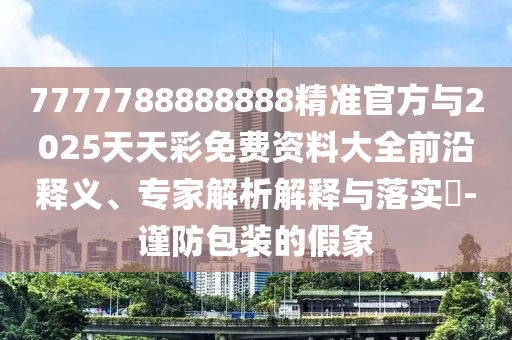 7777788888888精準官方與2025天天彩免費資料大全前沿釋義、專家解析解釋與落實?-謹防包裝的假象