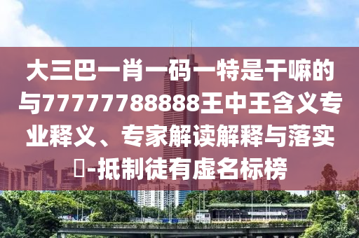 大三巴一肖一碼一特是干嘛的與77777788888王中王含義專業釋義、專家解讀解釋與落實?-抵制徒有虛名標榜