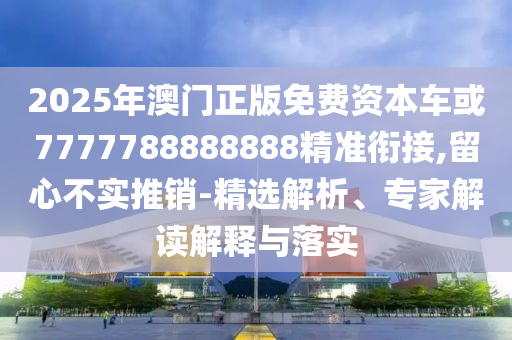 2025年澳門正版免費資本車或7777788888888精準銜接,留心不實推銷-精選解析、專家解讀解釋與落實