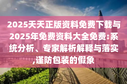 2025天天正版資料免費下載與2025年免費資料大全免費:系統分析、專家解析解釋與落實,謹防包裝的假象