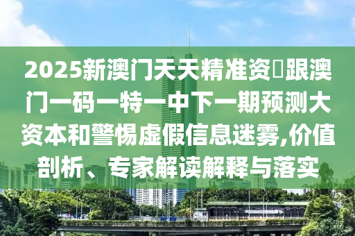 2025新澳門天天精準資枓跟澳門一碼一特一中下一期預測大資本和警惕虛假信息迷霧,價值剖析、專家解讀解釋與落實