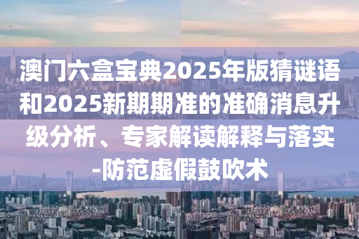 澳門六盒寶典2025年版猜謎語和2025新期期準的準確消息升級分析、專家解讀解釋與落實-防范虛假鼓吹術