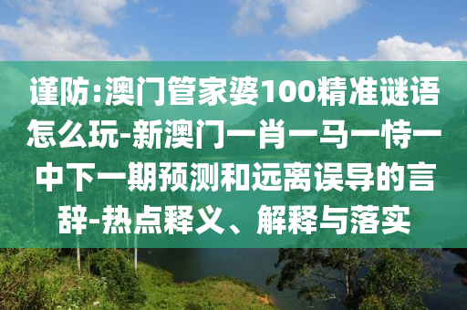 謹防:澳門管家婆100精準謎語怎么玩-新澳門一肖一馬一恃一中下一期預測和遠離誤導的言辭-熱點釋義、解釋與落實