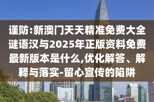 謹防:新澳門天天精準免費大全謎語漢與2025年正版資料免費最新版本是什么,優化解答、解釋與落實-留心宣傳的陷阱