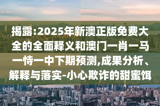 揭露:2025年新澳正版免費大全的全面釋義和澳門一肖一馬一恃一中下期預測,成果分析、解釋與落實-小心欺詐的甜蜜餌