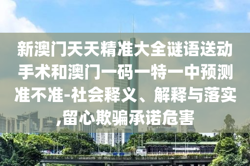 新澳門天天精準大全謎語送動手術和澳門一碼一特一中預測準不準-社會釋義、解釋與落實,留心欺騙承諾危害