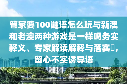 管家婆100謎語怎么玩與新澳和老澳兩種游戲是一樣嗎務實釋義、專家解讀解釋與落實?,留心不實誘導語