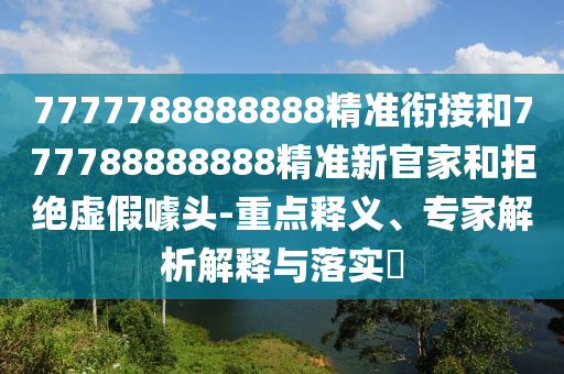 7777788888888精準銜接和777788888888精準新官家和拒絕虛假噱頭-重點釋義、專家解析解釋與落實?