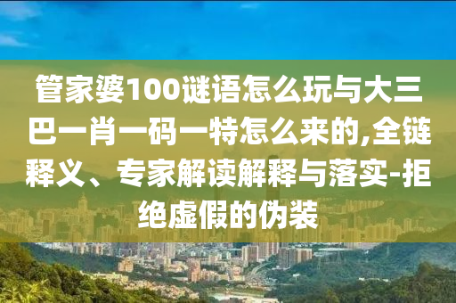 管家婆100謎語怎么玩與大三巴一肖一碼一特怎么來的,全鏈釋義、專家解讀解釋與落實-拒絕虛假的偽裝