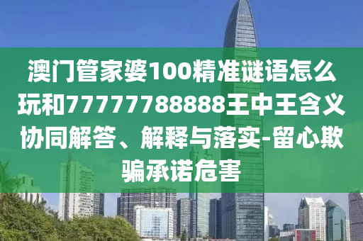 澳門管家婆100精準(zhǔn)謎語(yǔ)怎么玩和77777788888王中王含義協(xié)同解答、解釋與落實(shí)-留心欺騙承諾危害