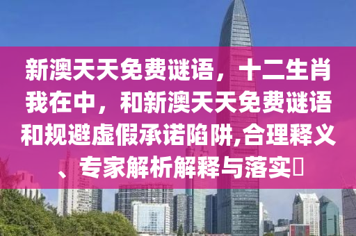 新澳天天免費謎語，十二生肖我在中，和新澳天天免費謎語和規(guī)避虛假承諾陷阱,合理釋義、專家解析解釋與落實?