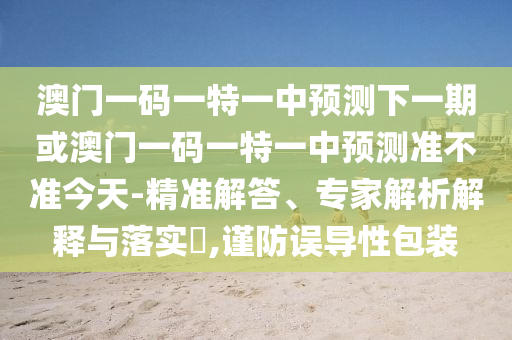 澳門一碼一特一中預(yù)測下一期或澳門一碼一特一中預(yù)測準(zhǔn)不準(zhǔn)今天-精準(zhǔn)解答、專家解析解釋與落實(shí)?,謹(jǐn)防誤導(dǎo)性包裝