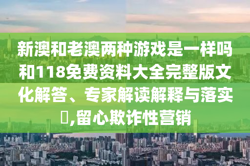 新澳和老澳兩種游戲是一樣嗎和118免費資料大全完整版文化解答、專家解讀解釋與落實?,留心欺詐性營銷