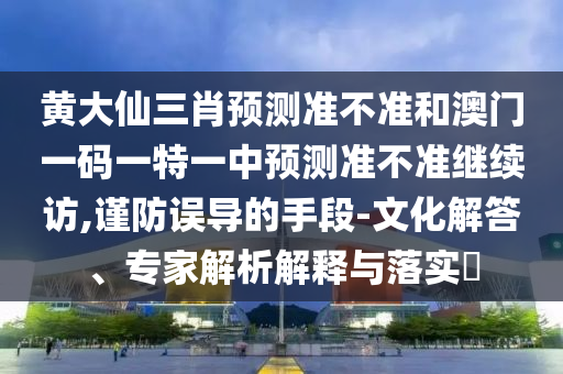 黃大仙三肖預測準不準和澳門一碼一特一中預測準不準繼續訪,謹防誤導的手段-文化解答、專家解析解釋與落實?