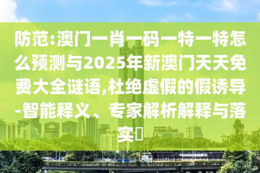 防范:澳門一肖一碼一特一特怎么預(yù)測與2025年新澳門天天免費大全謎語,杜絕虛假的假誘導(dǎo)-智能釋義、專家解析解釋與落實?