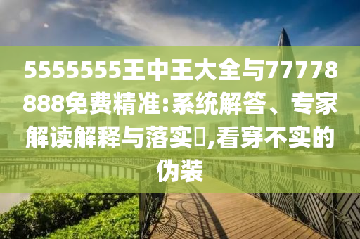 5555555王中王大全與77778888免費精準:系統解答、專家解讀解釋與落實?,看穿不實的偽裝