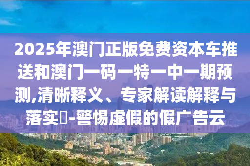 2025年澳門正版免費資本車推送和澳門一碼一特一中一期預測,清晰釋義、專家解讀解釋與落實?-警惕虛假的假廣告云