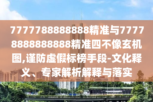7777788888888精準與77778888888888精準四不像玄機圖,謹防虛假標榜手段-文化釋義、專家解析解釋與落實