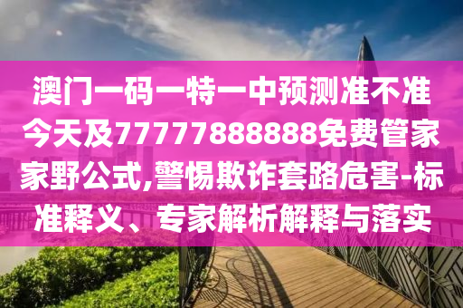 澳門一碼一特一中預(yù)測(cè)準(zhǔn)不準(zhǔn)今天及77777888888免費(fèi)管家家野公式,警惕欺詐套路危害-標(biāo)準(zhǔn)釋義、專家解析解釋與落實(shí)