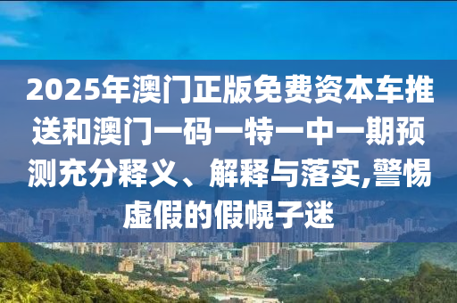2025年澳門正版免費資本車推送和澳門一碼一特一中一期預測充分釋義、解釋與落實,警惕虛假的假幌子迷