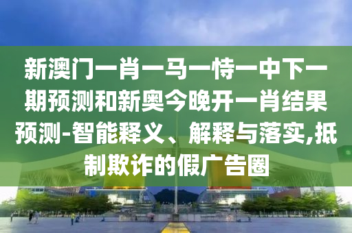 新澳門一肖一馬一恃一中下一期預(yù)測和新奧今晚開一肖結(jié)果預(yù)測-智能釋義、解釋與落實,抵制欺詐的假廣告圈