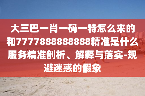 大三巴一肖一碼一特怎么來的和7777888888888精準是什么服務精準剖析、解釋與落實-規避迷惑的假象