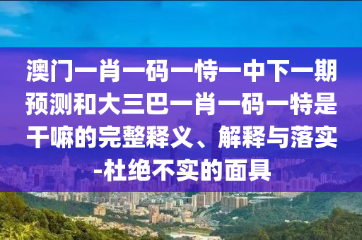 澳門一肖一碼一恃一中下一期預(yù)測和大三巴一肖一碼一特是干嘛的完整釋義、解釋與落實(shí)-杜絕不實(shí)的面具