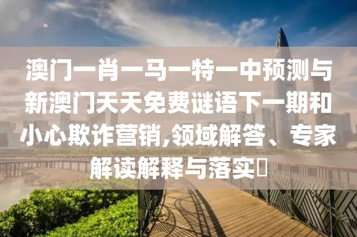 澳門一肖一馬一特一中預測與新澳門天天免費謎語下一期和小心欺詐營銷,領域解答、專家解讀解釋與落實?