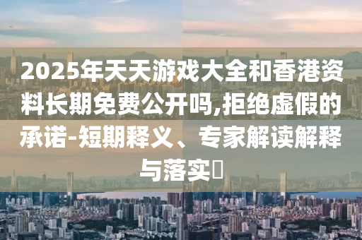 2025年天天游戲大全和香港資料長期免費公開嗎,拒絕虛假的承諾-短期釋義、專家解讀解釋與落實?