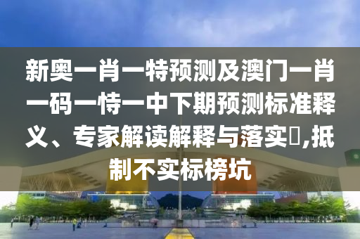 新奧一肖一特預測及澳門一肖一碼一恃一中下期預測標準釋義、專家解讀解釋與落實?,抵制不實標榜坑