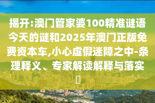 揭開:澳門管家婆100精準謎語今天的謎和2025年澳門正版免費資本車,小心虛假迷障之中-條理釋義、專家解讀解釋與落實?