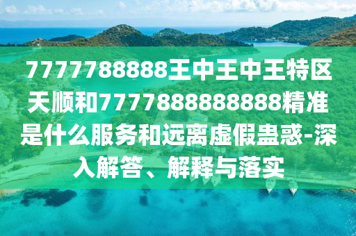 7777788888王中王中王特區(qū)天順和7777888888888精準是什么服務(wù)和遠離虛假蠱惑-深入解答、解釋與落實