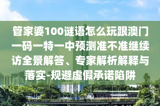 管家婆100謎語怎么玩跟澳門一碼一特一中預測準不準繼續訪全景解答、專家解析解釋與落實-規避虛假承諾陷阱