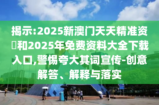 揭示:2025新澳門天天精準資枓和2025年免費資料大全下載入口,警惕夸大其詞宣傳-創(chuàng)意解答、解釋與落實