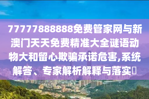 77777888888免費管家網(wǎng)與新澳門天天免費精準(zhǔn)大全謎語動物大和留心欺騙承諾危害,系統(tǒng)解答、專家解析解釋與落實?