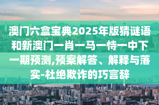 澳門六盒寶典2025年版猜謎語和新澳門一肖一馬一恃一中下一期預測,預案解答、解釋與落實-杜絕欺詐的巧言辭