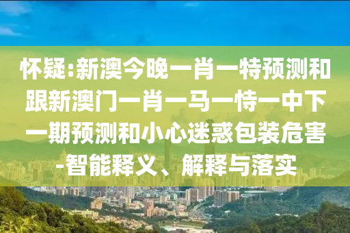 懷疑:新澳今晚一肖一特預(yù)測和跟新澳門一肖一馬一恃一中下一期預(yù)測和小心迷惑包裝危害-智能釋義、解釋與落實(shí)