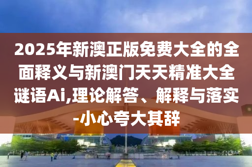 2025年新澳正版免費大全的全面釋義與新澳門天天精準大全謎語Ai,理論解答、解釋與落實-小心夸大其辭